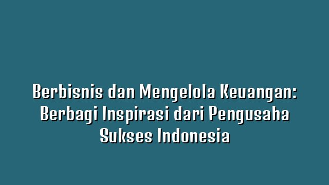 Berbisnis dan Mengelola Keuangan: Berbagi Inspirasi dari Pengusaha Sukses Indonesia